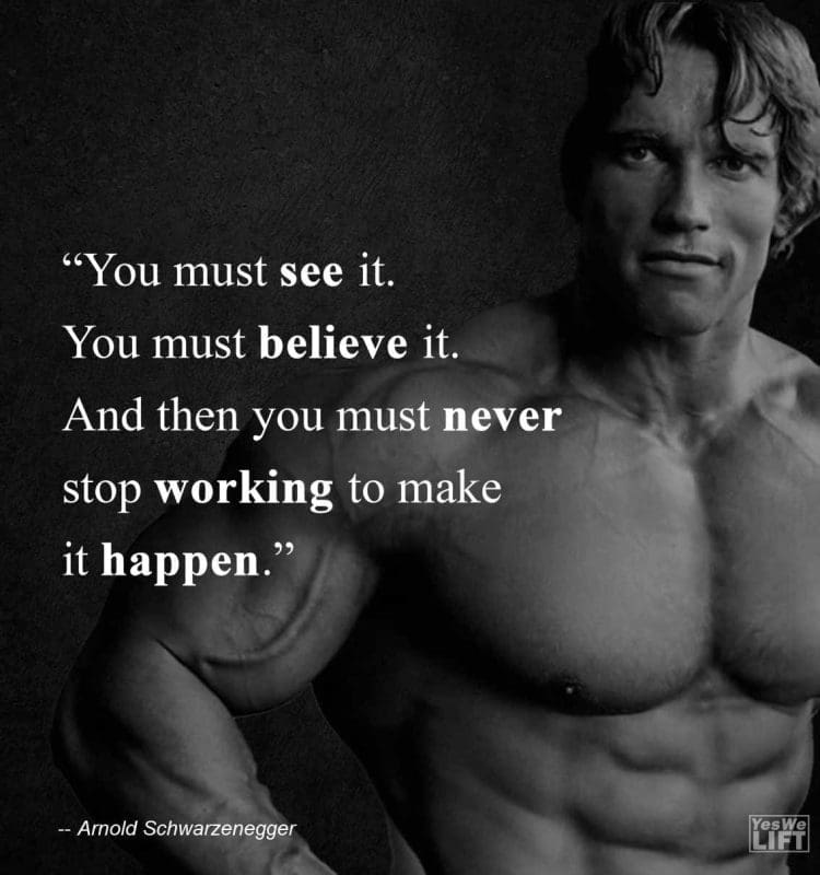 Arnold Shwarzenegger - You Must See It You Must Believe It And Then You Must Never Stop Working To Make It Happen