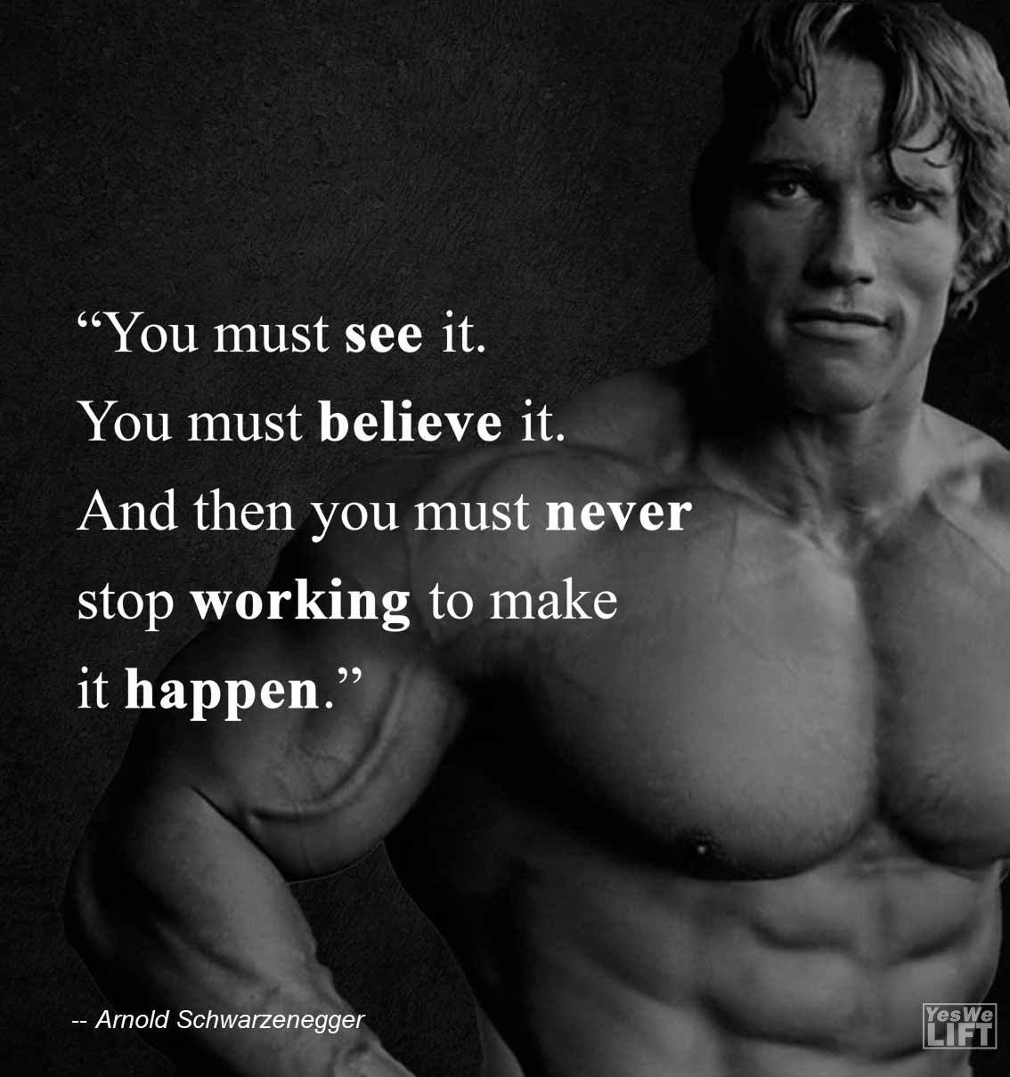 Arnold Shwarzenegger   You Must See It You Must Believe It And Then You Must Never Stop Working To Make It Happen
