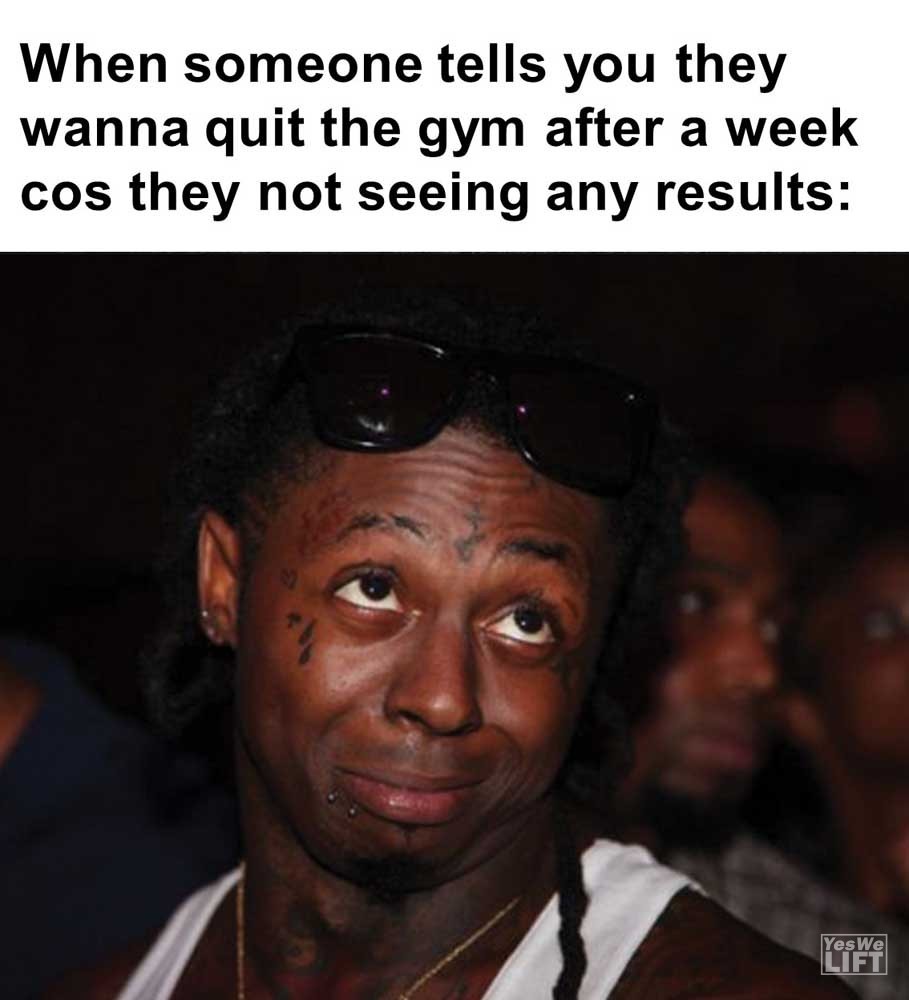 When Someone Tells You They Wanna Quit The Gym After A Week Cos They Not Seeing Any Results