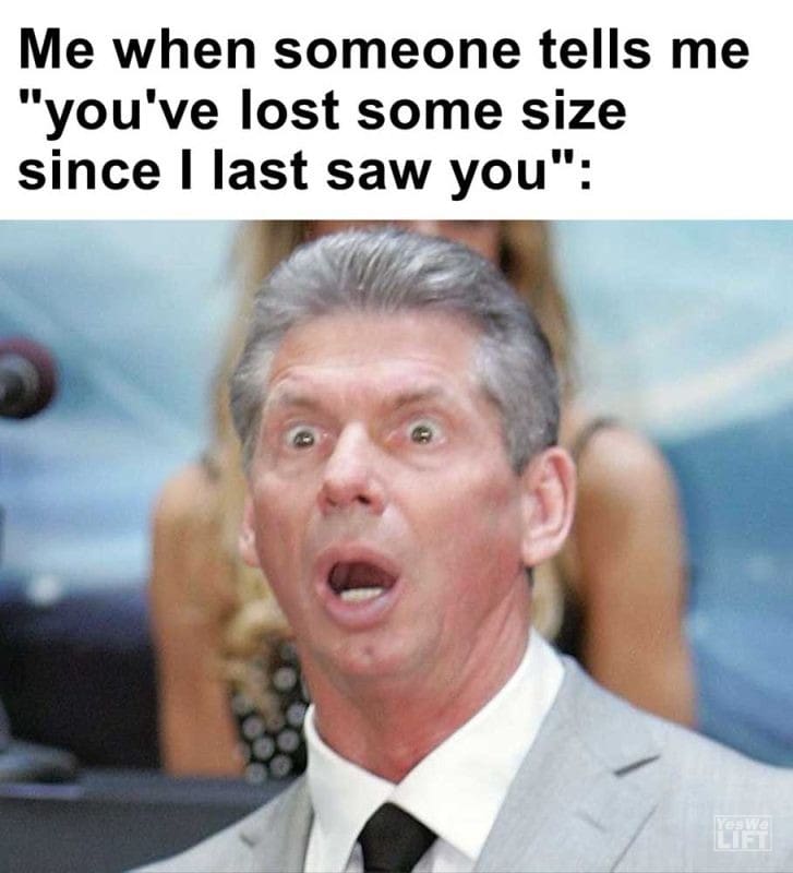 Me When Someone Tells Me You've Lost Some Size Since I Last Saw You
