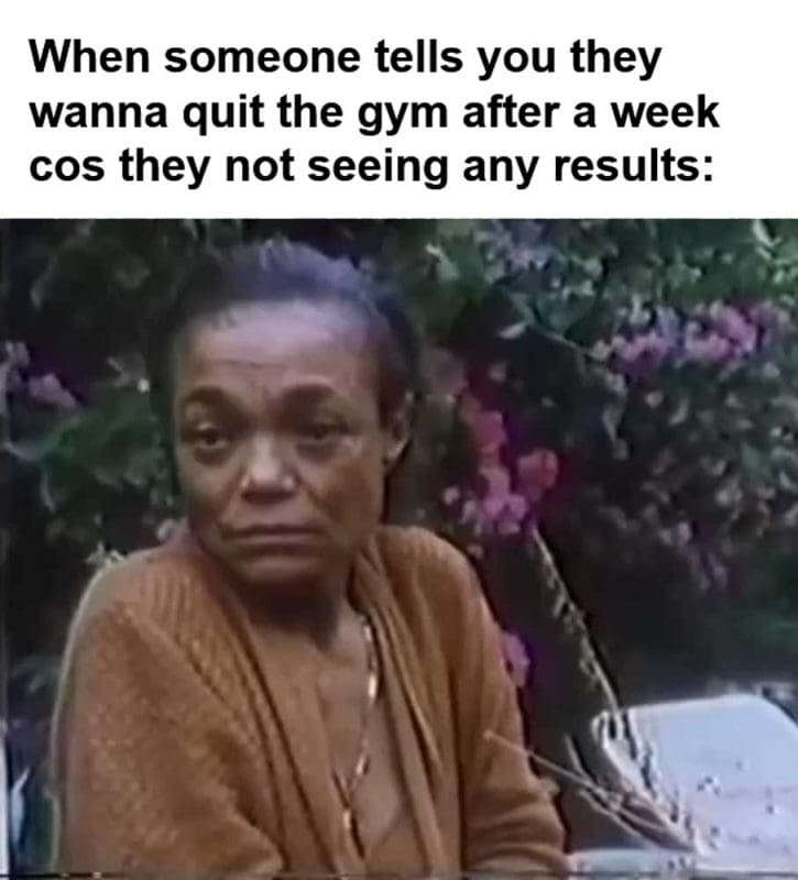 When Someone Tells You They Wanna Quit The Gym After A Week Cos They Not Seeing Any Results