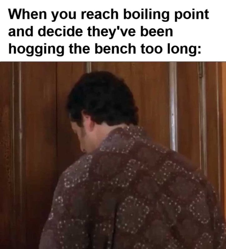 When You Reach Boiling Point And Decide They've Been Hogging The Bench Too Long