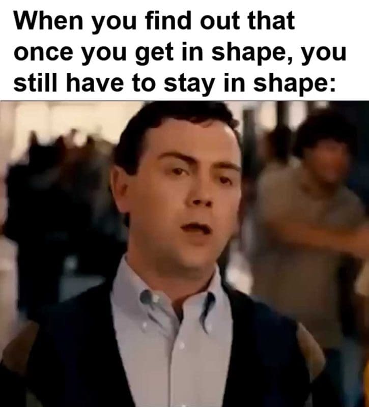 When You Find Out That Once You Get In Shape You Still Have To Stay In Shape