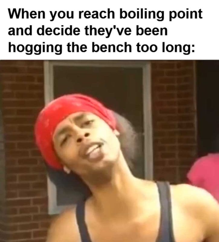 When You Reach Boiling Point And Decide They've Been Hogging The Bench Too Long