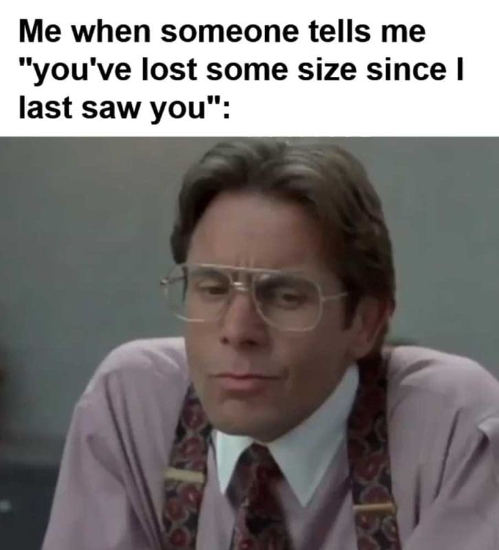 Me When Someone Tells Me You've Lost Some Size Since I Last Saw You