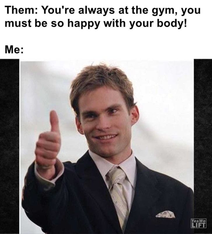Them You're Always At The Gym You Must Be So Happy With Your Body Me