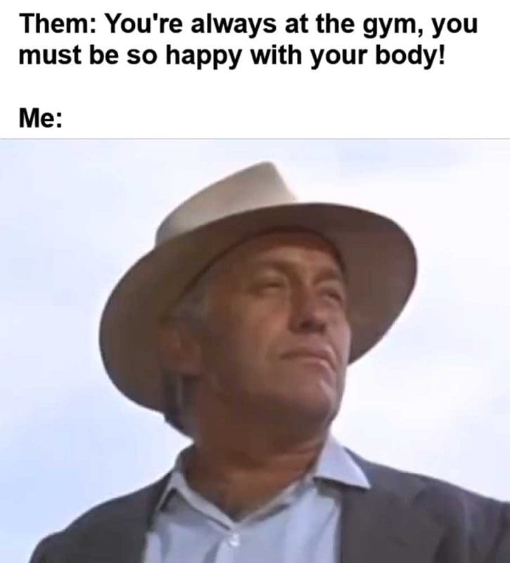 Them You're Always At The Gym You Must Be So Happy With Your Body Me