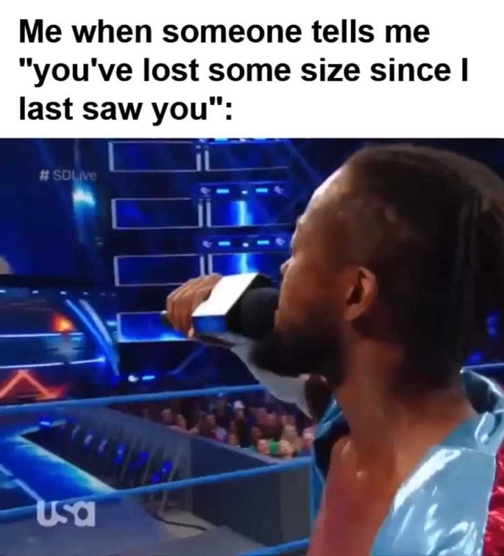 Me When Someone Tells Me You've Lost Some Size Since I Last Saw You