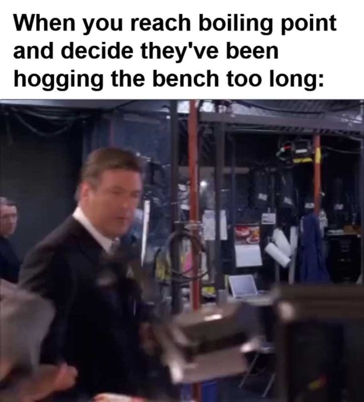 When You Reach Boiling Point And Decide They've Been Hogging The Bench Too Long