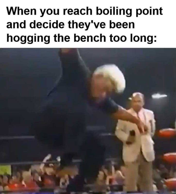 When You Reach Boiling Point And Decide They've Been Hogging The Bench Too Long