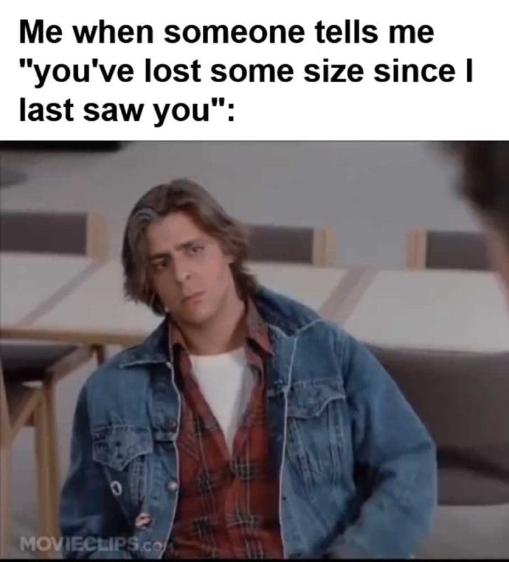 Me When Someone Tells Me You've Lost Some Size Since I Last Saw You