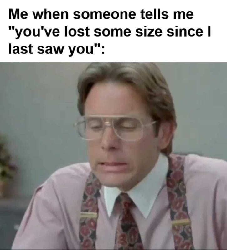Me When Someone Tells Me You've Lost Some Size Since I Last Saw You