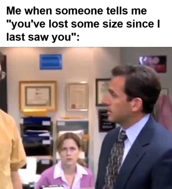 Me When Someone Tells Me You've Lost Some Size Since I Last Saw You