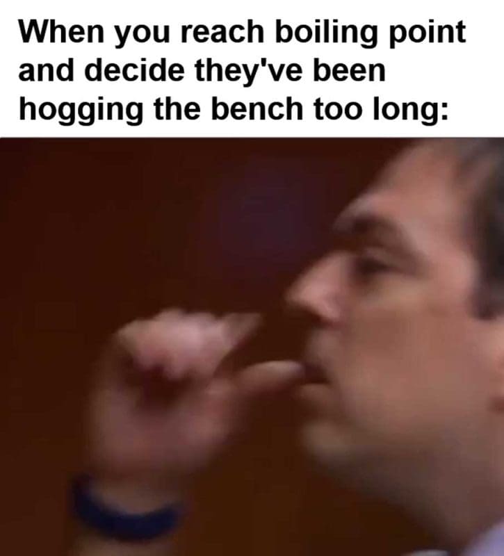 When You Reach Boiling Point And Decide They've Been Hogging The Bench Too Long