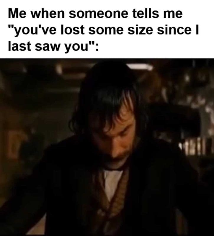 Me When Someone Tells Me You've Lost Some Size Since I Last Saw You