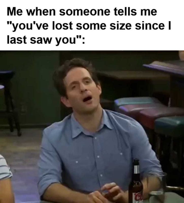 Me When Someone Tells Me You've Lost Some Size Since I Last Saw You