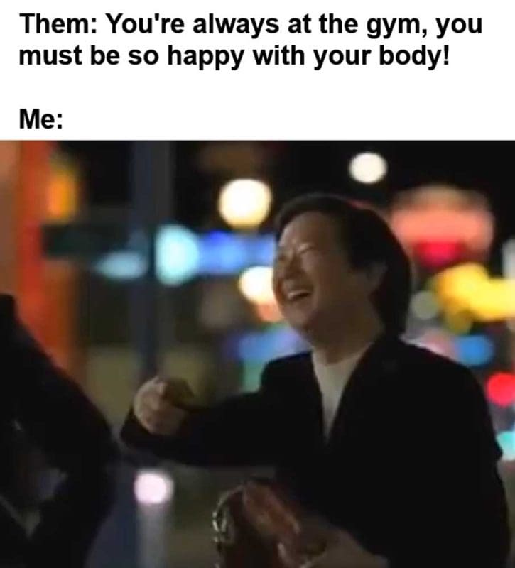 Them You're Always At The Gym You Must Be So Happy With Your Body Me