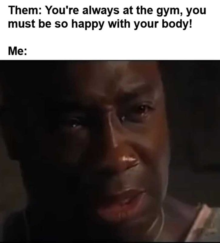 Them You're Always At The Gym You Must Be So Happy With Your Body Me