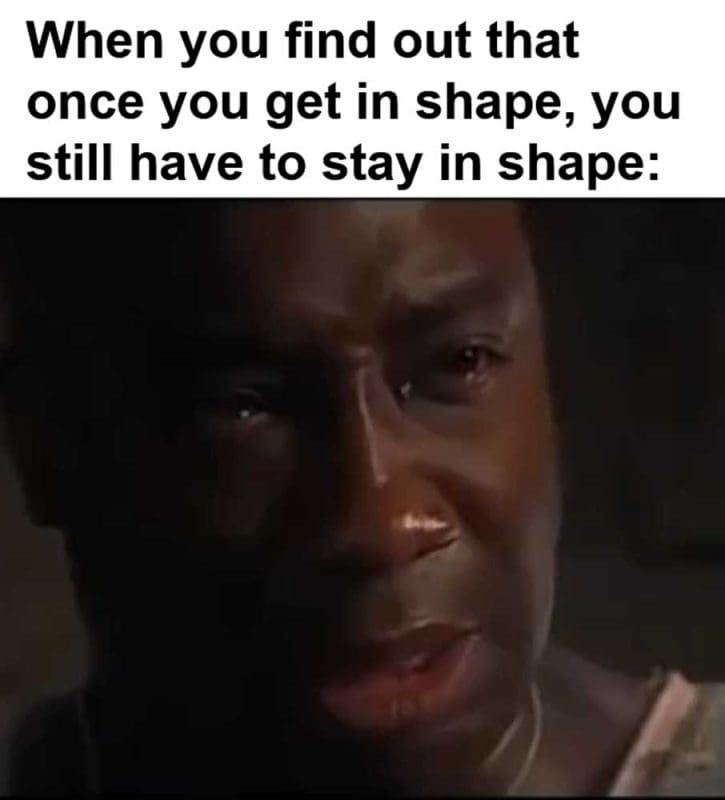 When You Find Out That Once You Get In Shape You Still Have To Stay In Shape