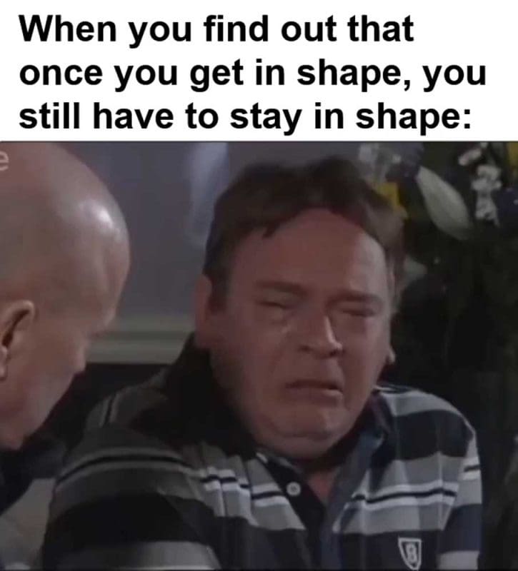 When You Find Out That Once You Get In Shape You Still Have To Stay In Shape