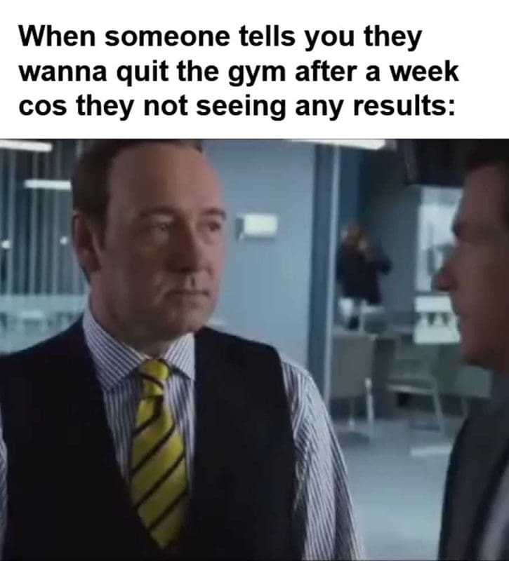 When Someone Tells You They Wanna Quit The Gym After A Week Cos They Not Seeing Any Results