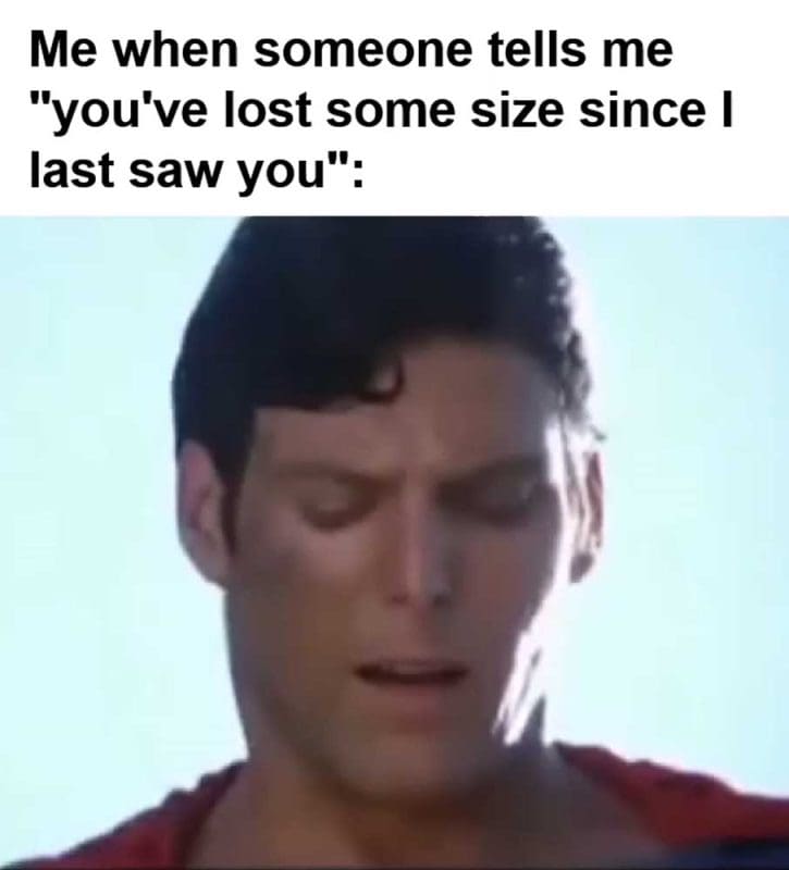 Me When Someone Tells Me You've Lost Some Size Since I Last Saw You