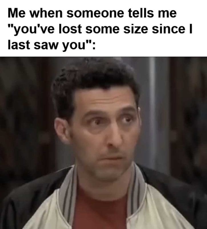Me When Someone Tells Me You've Lost Some Size Since I Last Saw You