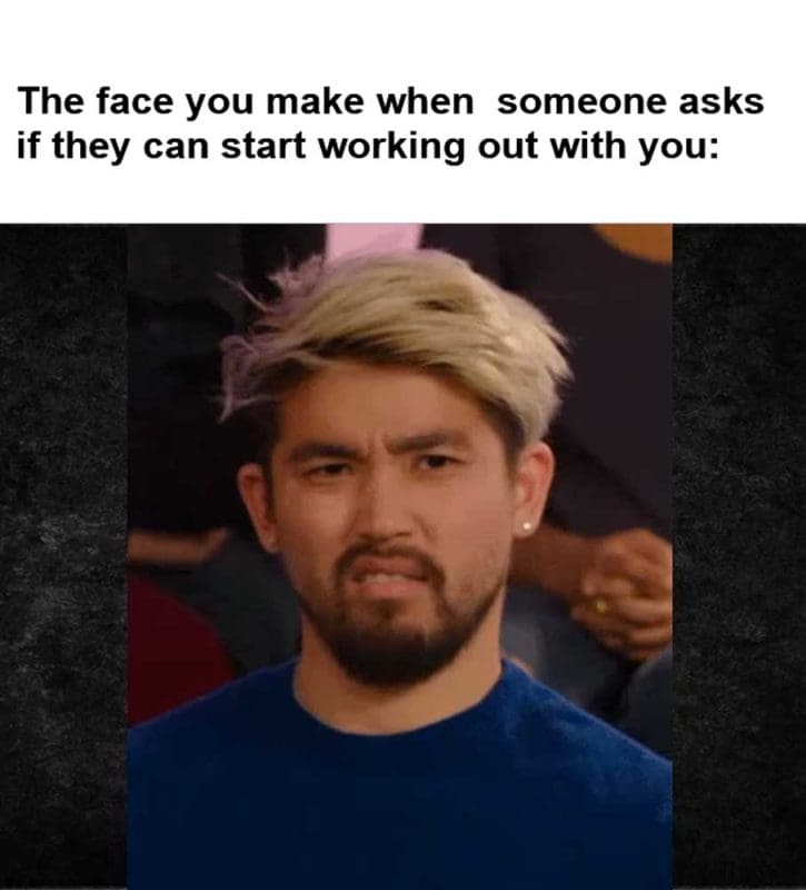 The Face You Make When Someone Asks If They Can Start Working Out With You