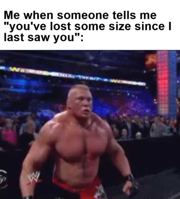 Me When Someone Tells Me You've Lost Some Size Since I Last Saw You