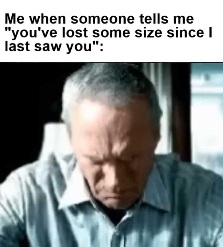 Me When Someone Tells Me You've Lost Some Size Since I Last Saw You
