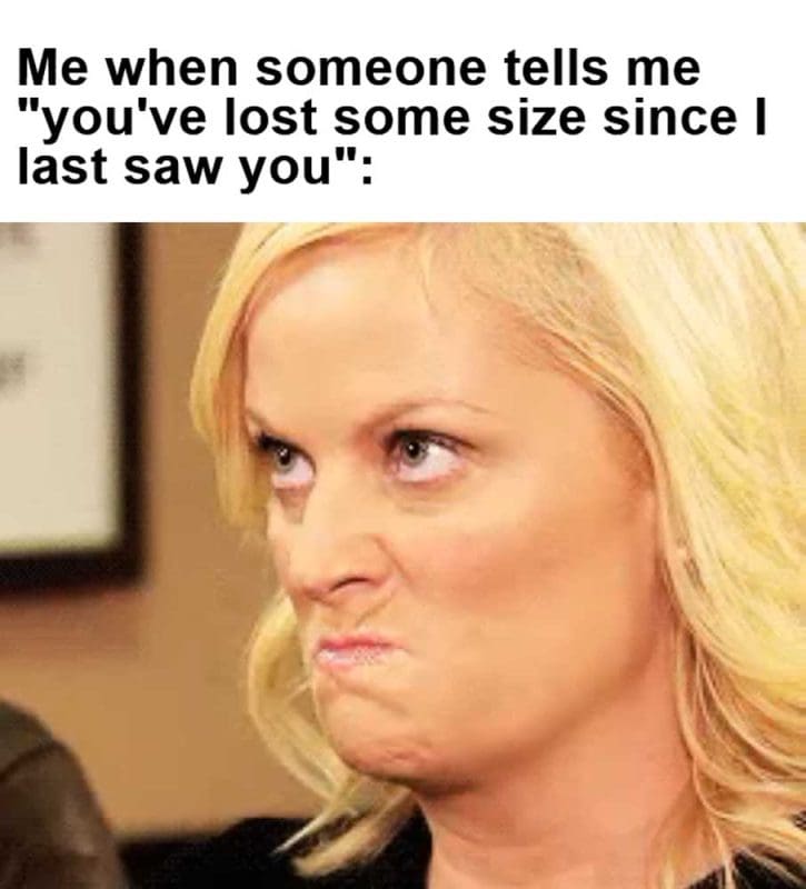 Me When Someone Tells Me You've Lost Some Size Since I Last Saw You