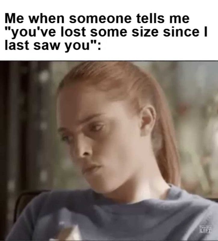 Me When Someone Tells Me You've Lost Some Size Since I Last Saw You