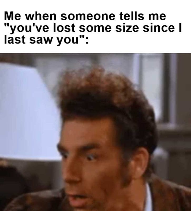 Me When Someone Tells Me You've Lost Some Size Since I Last Saw You