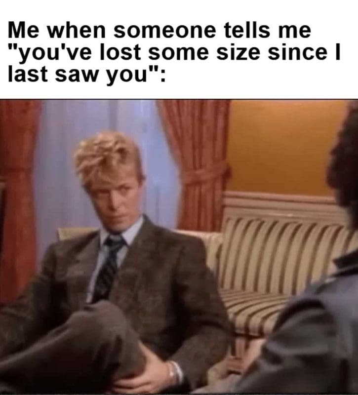 Me When Someone Tells Me You've Lost Some Size Since I Last Saw You