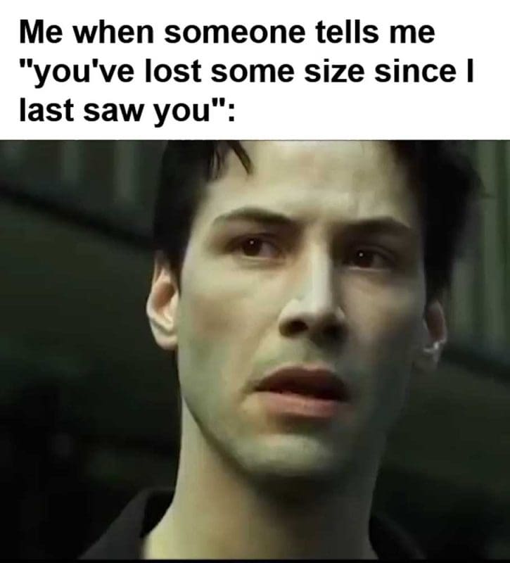 Me When Someone Tells Me You've Lost Some Size Since I Last Saw You