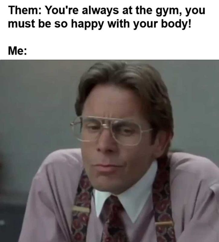 Them You're Always At The Gym You Must Be So Happy With Your Body Me