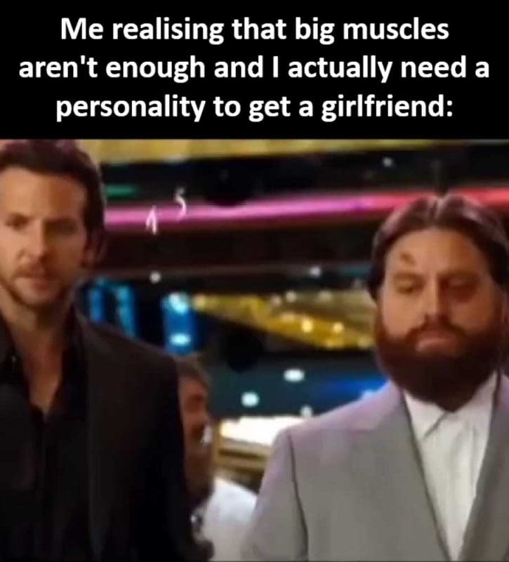 Me Realising That Big Muscles Aren't Enough And I Actually Need A Personality To Get A Girlfriend