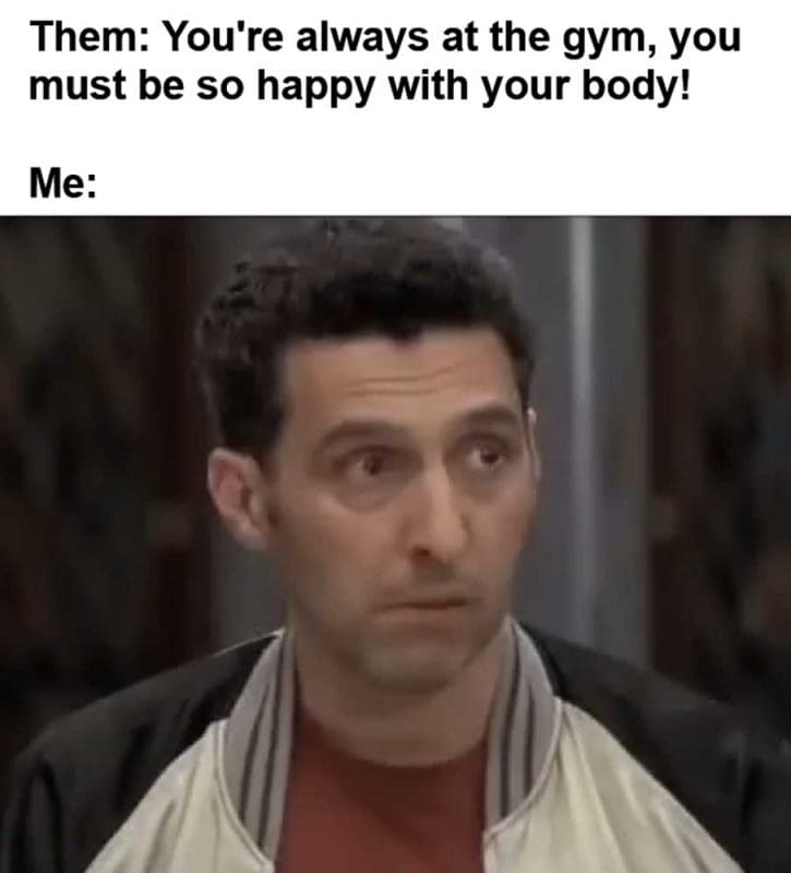 Them You're Always At The Gym You Must Be So Happy With Your Body Me