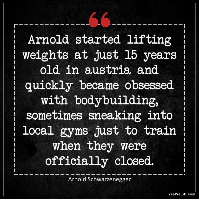 Arnold Schwarzenegger Arnold started lifting weights at just years old in Austria and quickly became obsessed with bodybuilding sometimes sneaking i