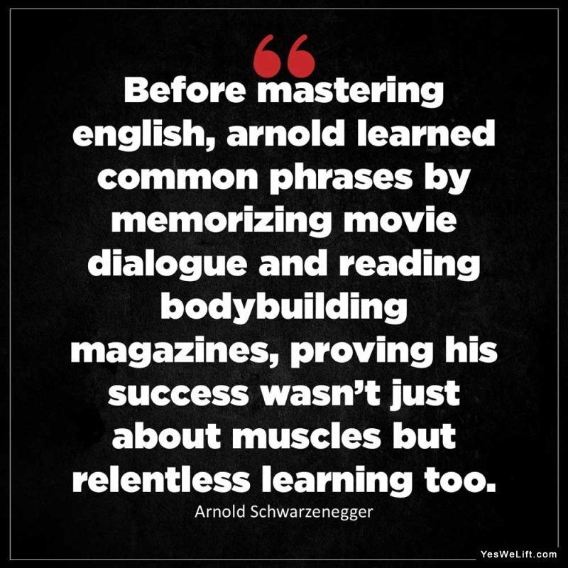 Arnold Schwarzenegger Before mastering English Arnold learned common phrases by memorizing movie dialogue and reading bodybuilding magazines proving h