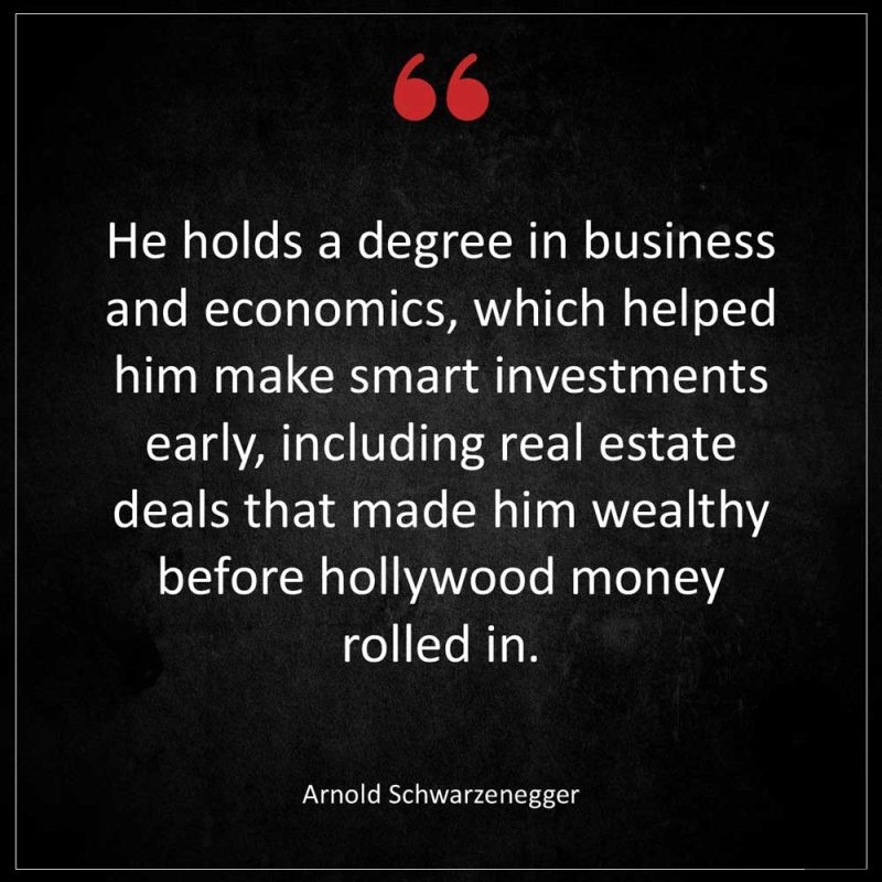 Arnold Schwarzenegger He holds a degree in business and economics which helped him make smart investments early including real estate deals that made