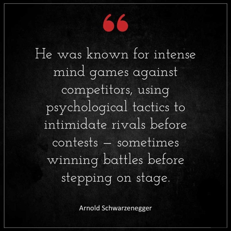 Arnold Schwarzenegger He was known for intense mind games against competitors using psychological tactics to intimidate rivals before contests someti